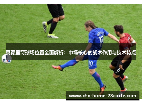 莫德里奇球场位置全面解析:中场核心的战术作用与技术特点 莫德里奇球场位置全面解析:中场核心的战术作用与技术特点