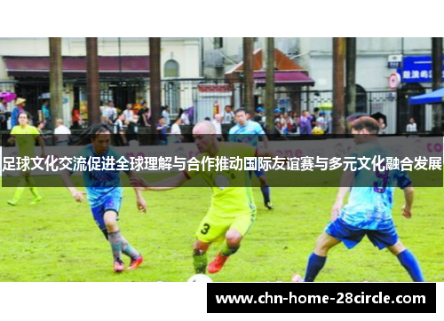 足球文化交流促进全球理解与合作推动国际友谊赛与多元文化融合发展 足球文化交流促进全球理解与合作推动国际友谊赛与多元文化融合发展