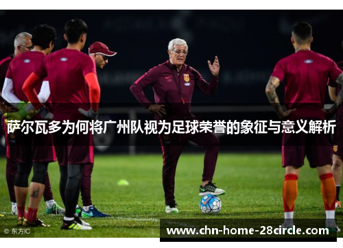 萨尔瓦多为何将广州队视为足球荣誉的象征与意义解析