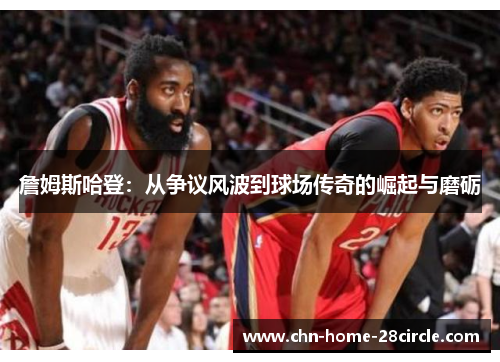 詹姆斯哈登:从争议风波到球场传奇的崛起与磨砺 詹姆斯哈登:从争议风波到球场传奇的崛起与磨砺