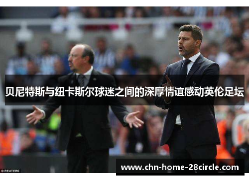 贝尼特斯与纽卡斯尔球迷之间的深厚情谊感动英伦足坛