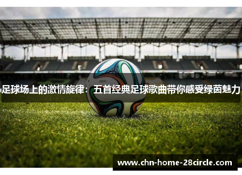 足球场上的激情旋律:五首经典足球歌曲带你感受绿茵魅力 足球场上的激情旋律:五首经典足球歌曲带你感受绿茵魅力