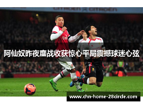 阿仙奴昨夜鏖战收获惊心平局震撼球迷心弦 阿仙奴昨夜鏖战收获惊心平局震撼球迷心弦