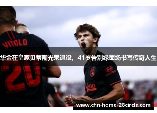 华金在皇家贝蒂斯光荣退役，41岁告别绿茵场书写传奇人生